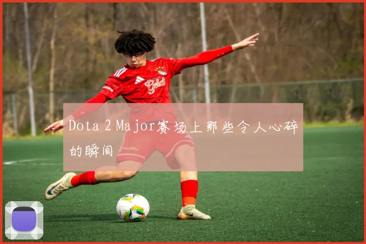 Dota 2 Major赛场上那些令人心碎的瞬间