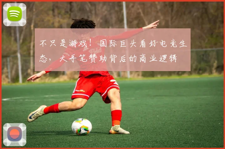 不只是游戏!国际巨头看好电竞生态,大手笔赞助背后的商业逻辑